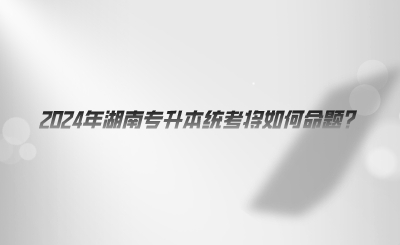 2024年湖南專(zhuān)升本統(tǒng)考將如何命題.png