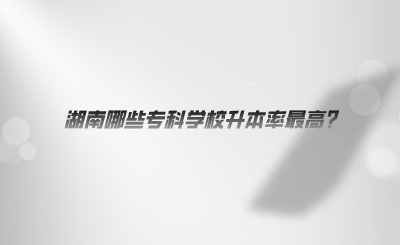 湖南哪些?？茖W(xué)校升本率最高.png