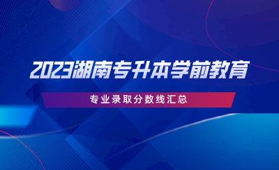 2023湖南專升本學(xué)前教育專業(yè)錄取分數(shù)線匯總.png