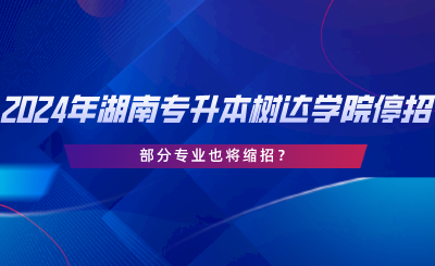 2024年湖南專升本樹達學院停招？部分專業(yè)也將縮招.png