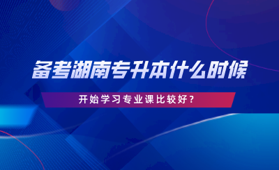 湖南專升本備考什么時候開始學專業(yè)課比較好.png