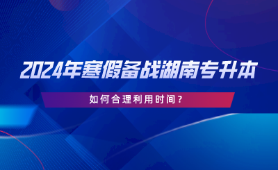 2024年寒假備戰(zhàn)湖南專升本，如何合理利用時(shí)間.png