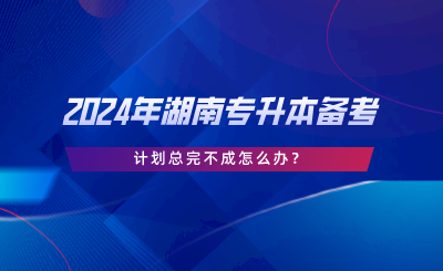 2024年湖南專升本備考，計(jì)劃總完不成怎么辦.png