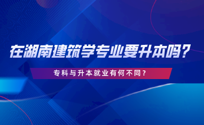 在湖南建筑學(xué)專業(yè)要升本嗎？?？婆c升本就業(yè)有何不同.png