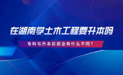 在湖南學(xué)土木工程要升本嗎？專科與升本后就業(yè)有什么不同.png