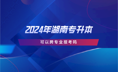 2024年湖南專升本可以跨專業(yè)報考嗎.png