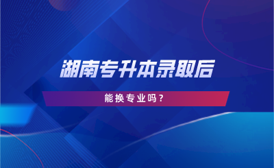 湖南專升本錄取后能換專業(yè)嗎？.png