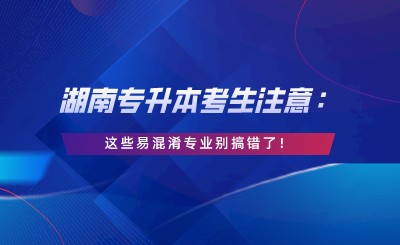 湖南專升本考生注意：這些易混淆專業(yè)別搞錯(cuò)了！.png