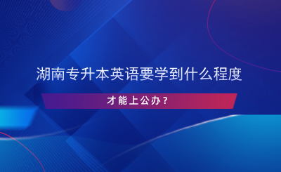 湖南專升本英語(yǔ)要學(xué)到什么程度才能上公辦？.png