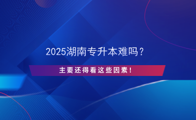 2025湖南專升本難嗎？主要還得看這些因素！.png