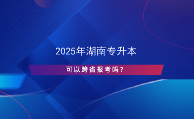 2025年湖南專升本可以跨省報考嗎？.png