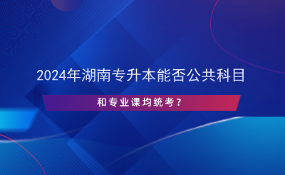 2024年湖南專升本能否公共科目和專業(yè)課均統(tǒng)考？.png