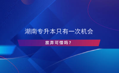 湖南專升本只有一次機(jī)會(huì)，放棄可惜嗎？.png