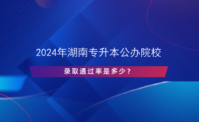 2024年湖南專升本公辦院校錄取通過率是多少？.png