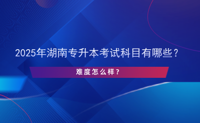 2025年湖南專升本考試科目有哪些？難度怎么樣？.png