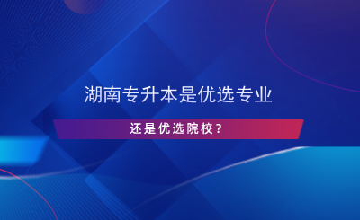 湖南專升本是優(yōu)選專業(yè)還是院校？.png