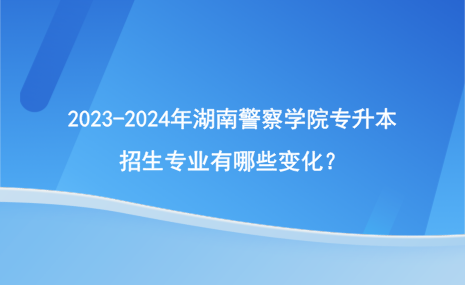 2023-2024年湖南警察學(xué)院專升本招生專業(yè)有哪些變化？.png