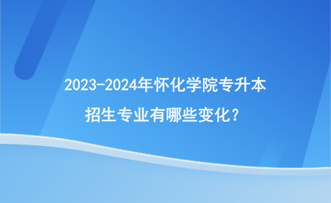 2023-2024年懷化學院專升本招生專業(yè)有哪些變化？.png