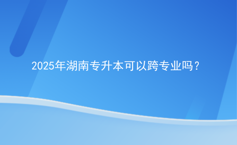 2025年湖南專升本可以跨專業(yè)嗎？.png