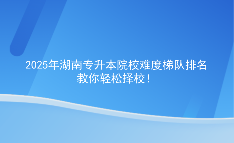 2025年湖南專升本院校難度梯隊(duì)排名，教你輕松擇校.png