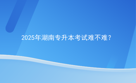 2025年湖南專升本考試難不難？.png