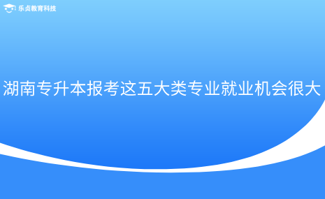 湖南專升本報考這五大類專業(yè)就業(yè)機會很大.png