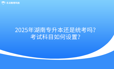 2025年湖南專升本還是統(tǒng)考嗎？考試科目如何設(shè)置？.png