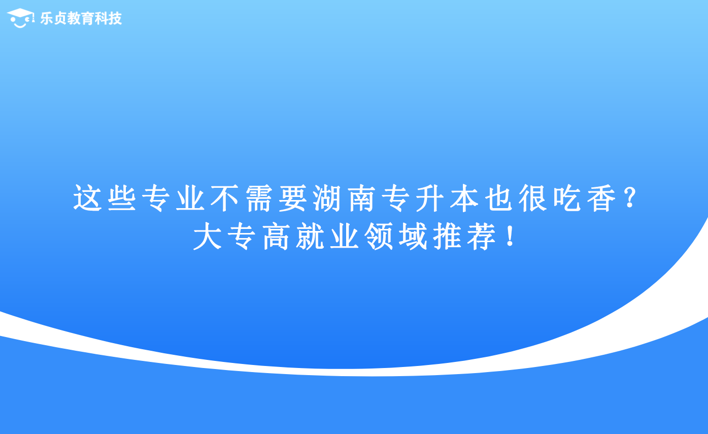 這些專業(yè)不需要湖南專升本也很吃香？大專高就業(yè)領(lǐng)域推薦！.png