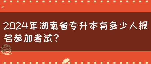 2024年湖南省專升本有多少人報名參加考試？(圖1)