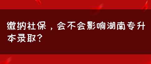 繳納社保，會(huì)不會(huì)影響湖南專升本錄?。?圖1)