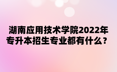 湖南應(yīng)用技術(shù)學(xué)院2022年專升本招生專業(yè)都有什么？.png