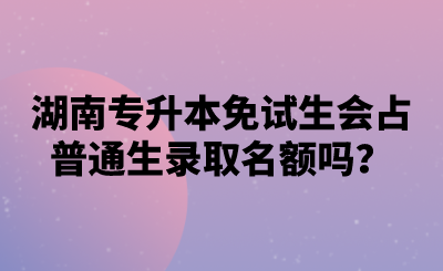 湖南專(zhuān)升本免試生會(huì)占普通生錄取名額嗎？.png