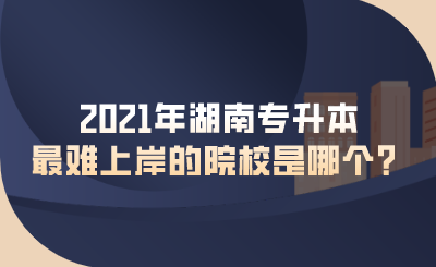 2021年湖南專升本最難上岸的院校是哪個(gè)？.png