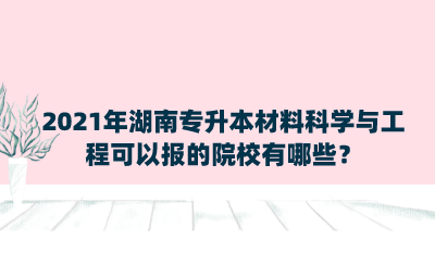 2021年湖南專升本材料科學(xué)與工程可以報的院校有哪些？.png