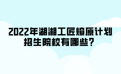 2022年湖湘工匠燎原計劃招生院校有哪些？.png