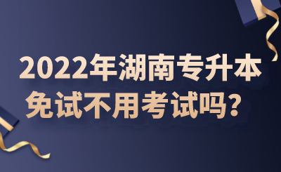 2022年湖南專升本免試不用考試嗎？.png