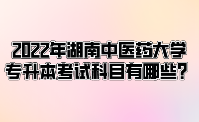 2022年湖南中醫(yī)藥大學專升本考試科目有哪些？.png