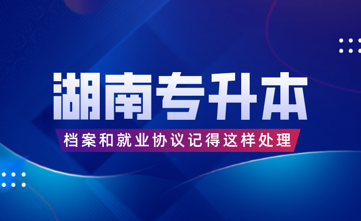 湖南專升本考完后，檔案和就業(yè)協(xié)議記得這樣處理！