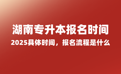 湖南專升本報(bào)名時(shí)間2025具體時(shí)間，報(bào)名流程是什么？