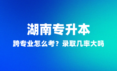 湖南專升本跨專業(yè)怎么考？錄取幾率大嗎？