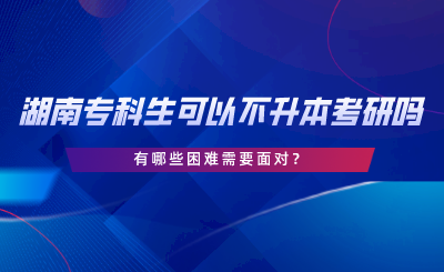 湖南專(zhuān)科生可以不專(zhuān)升本考研嗎？有哪些困難.png