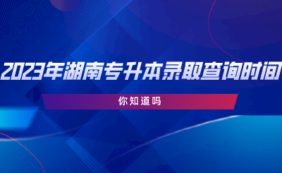 2023年湖南專升本錄取查詢時間，你知道嗎.png